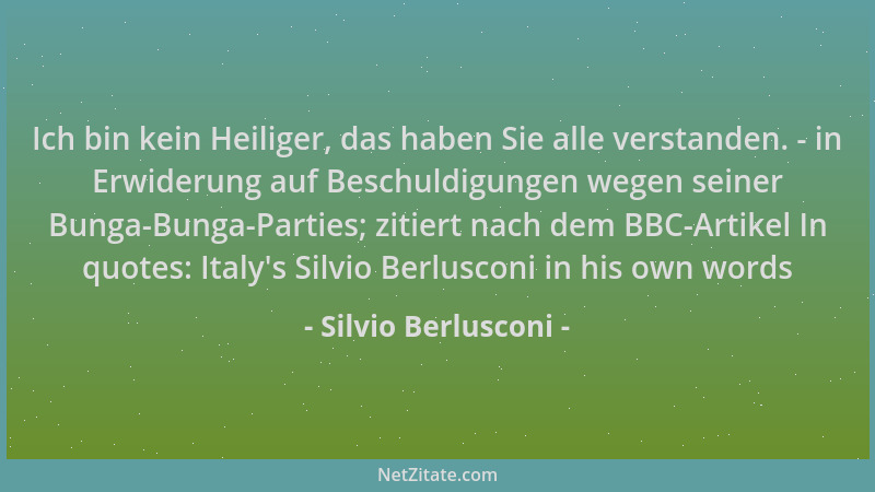 Silvio Berlusconi - Ich bin kein Heiliger, das haben Sie alle verstanden. - in Erwiderung auf Beschuldigungen wegen seiner...