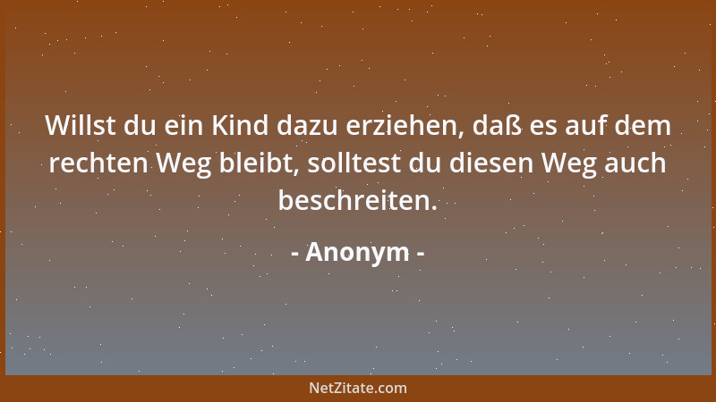 Anonym - Willst du ein Kind dazu erziehen, daß es auf dem rechten Weg bleibt, solltest du diesen Weg auch beschreiten....
