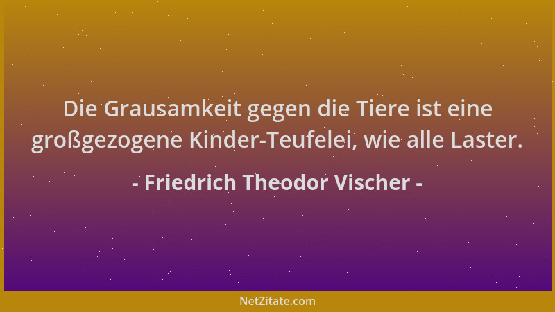 Friedrich Theodor Vischer - Die Grausamkeit gegen die Tiere ist eine großgezogene Kinder-Teufelei, wie alle Laster....