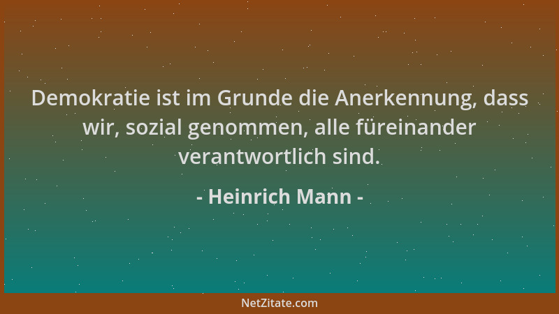 Heinrich Mann - Demokratie ist im Grunde die Anerkennung, dass wir, sozial genommen, alle füreinander verantwortlich sind....