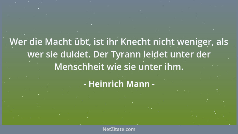 Heinrich Mann - Wer die Macht übt, ist ihr Knecht nicht weniger, als wer sie duldet. Der Tyrann leidet unter der Menschheit...