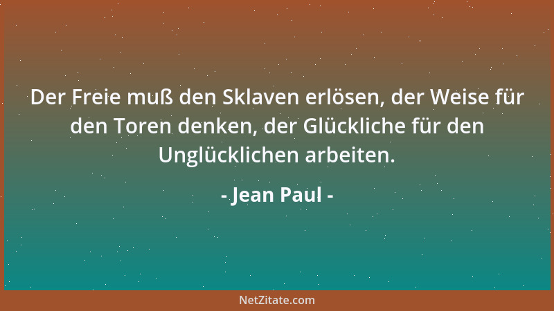 Jean Paul - Der Freie muß den Sklaven erlösen, der Weise für den Toren denken, der Glückliche für den Unglücklichen arbeite...