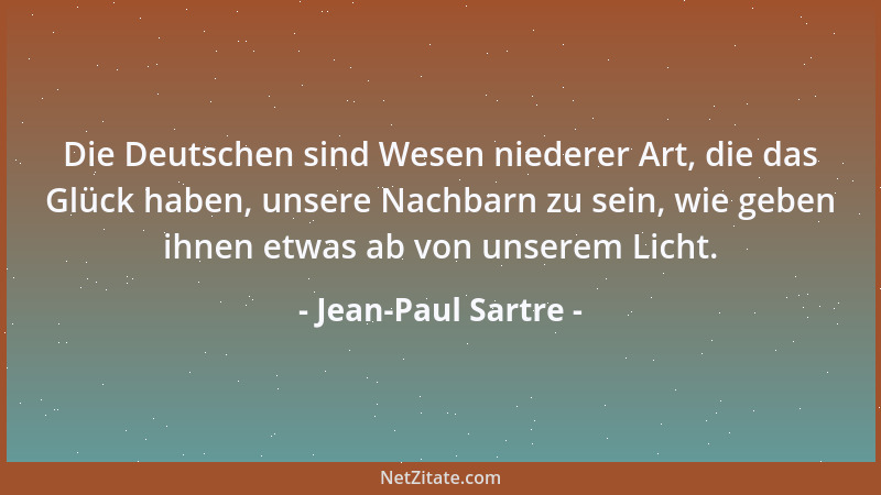 Jean-Paul Sartre - Die Deutschen sind Wesen niederer Art, die das Glück haben, unsere Nachbarn zu sein, wie geben ihnen etw...