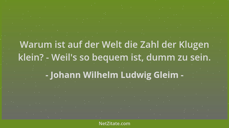Johann Wilhelm Ludwig Gleim - Warum ist auf der Welt die Zahl der Klugen klein? - Weil 's so bequem ist, dumm zu sein....