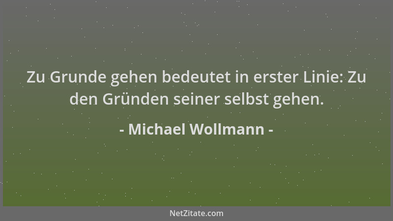 Michael Wollmann - Zu Grunde gehen bedeutet in erster Linie: Zu den Gründen seiner selbst gehen....
