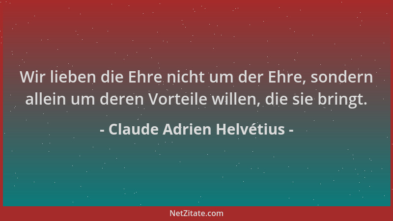 Claude Adrien Helvétius - Wir lieben die Ehre nicht um der Ehre, sondern allein um deren Vorteile willen, die sie bringt....