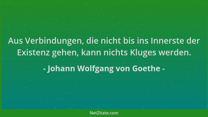 Johann Wolfgang von Goethe - Aus Verbindungen, die nicht bis ins Innerste der Existenz gehen, kann nichts Kluges werden....