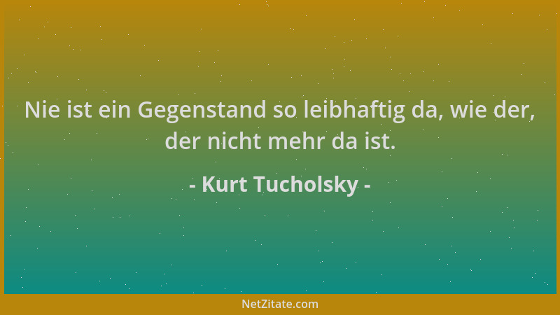 Kurt Tucholsky - Nie ist ein Gegenstand so leibhaftig da, wie der, der nicht mehr da ist....