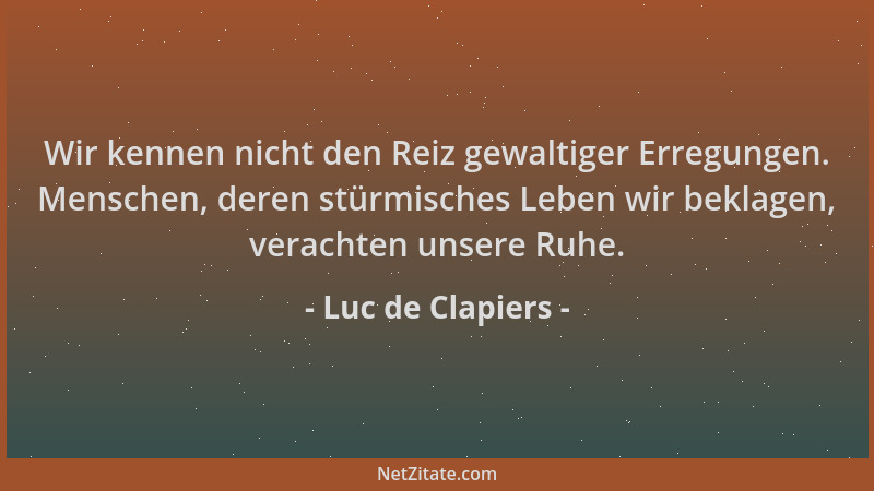 Luc de Clapiers - Wir kennen nicht den Reiz gewaltiger Erregungen. Menschen, deren stürmisches Leben wir beklagen, verachte...