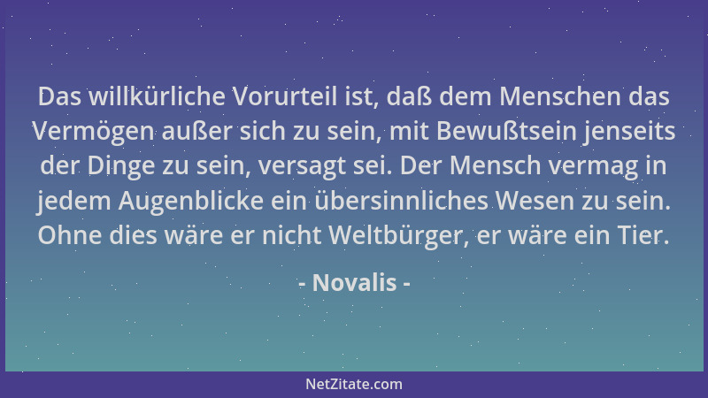 Novalis - Das willkürliche Vorurteil ist, daß dem Menschen das Vermögen außer sich zu sein, mit Bewußtsein jenseits der Din...
