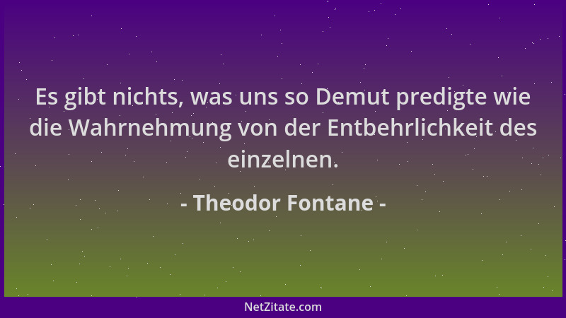 Theodor Fontane - Es gibt nichts, was uns so Demut predigte wie die Wahrnehmung von der Entbehrlichkeit des einzelnen....