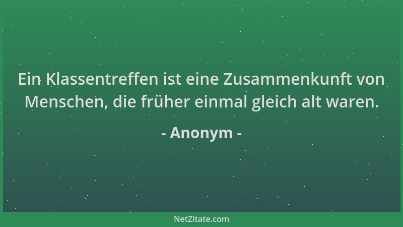 Anonym - Ein Klassentreffen ist eine Zusammenkunft von Menschen, die früher einmal gleich alt waren....