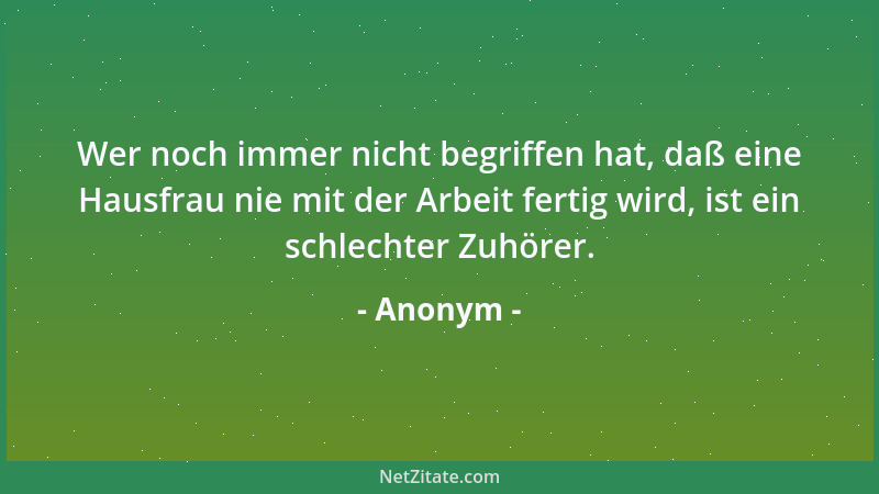 Anonym - Wer noch immer nicht begriffen hat, daß eine Hausfrau nie mit der Arbeit fertig wird, ist ein schlechter Zuhörer....