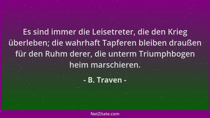 B. Traven - Es sind immer die Leisetreter, die den Krieg überleben; die wahrhaft Tapferen bleiben draußen für den Ruhm dere...