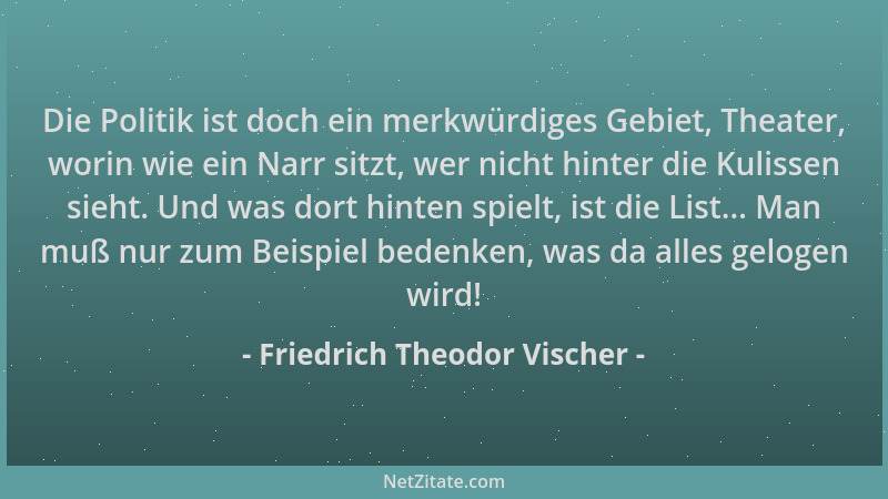 Friedrich Theodor Vischer - Die Politik ist doch ein merkwürdiges Gebiet, Theater, worin wie ein Narr sitzt, wer nicht hint...