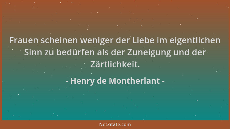 Henry de Montherlant - Frauen scheinen weniger der Liebe im eigentlichen Sinn zu bedürfen als der Zuneigung und der Zärtlic...