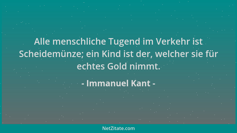 Immanuel Kant - Alle menschliche Tugend im Verkehr ist Scheidemünze; ein Kind ist der, welcher sie für echtes Gold nimmt....