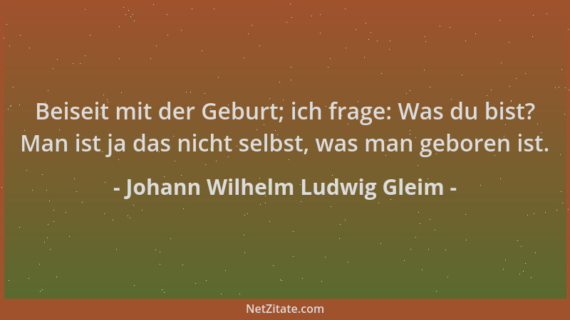 Johann Wilhelm Ludwig Gleim - Beiseit mit der Geburt; ich frage: Was du bist? Man ist ja das nicht selbst, was man geboren...