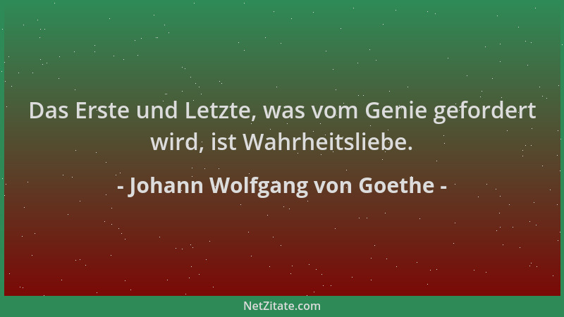 Johann Wolfgang von Goethe - Das Erste und Letzte, was vom Genie gefordert wird, ist Wahrheitsliebe....