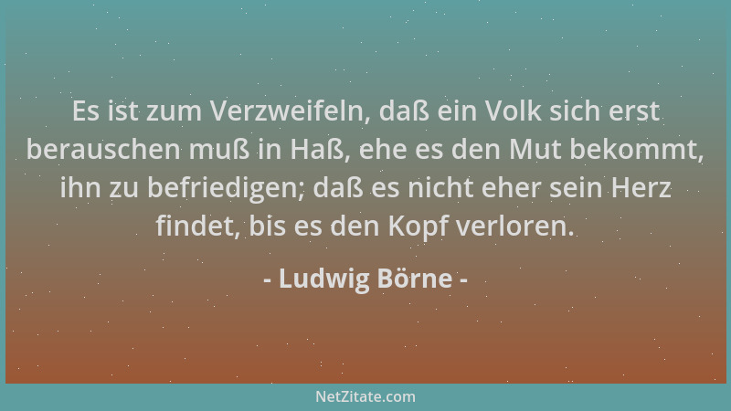Ludwig Börne - Es ist zum Verzweifeln, daß ein Volk sich erst berauschen muß in Haß, ehe es den Mut bekommt, ihn zu befried...