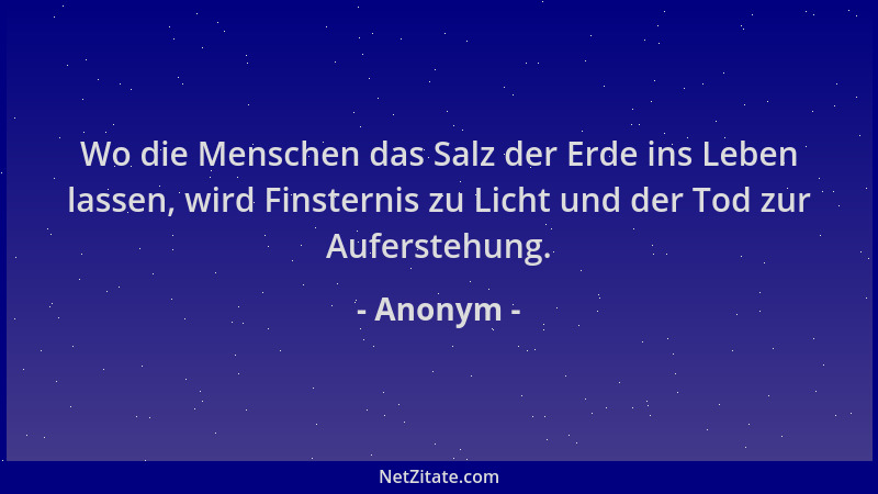 Anonym - Wo die Menschen das Salz der Erde ins Leben lassen, wird Finsternis zu Licht und der Tod zur Auferstehung....