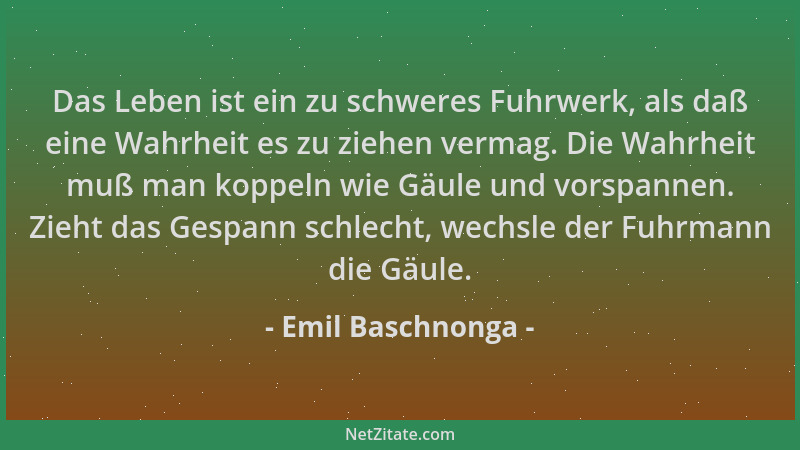 Emil Baschnonga - Das Leben ist ein zu schweres Fuhrwerk, als daß eine Wahrheit es zu ziehen vermag. Die Wahrheit muß man k...