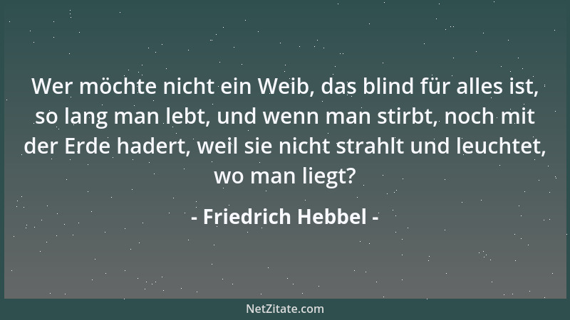Friedrich Hebbel - Wer möchte nicht ein Weib, das blind für alles ist, so lang man lebt, und wenn man stirbt, noch mit der...