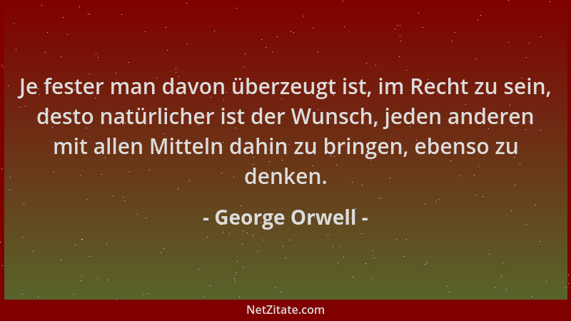George Orwell - Je fester man davon überzeugt ist, im Recht zu sein, desto natürlicher ist der Wunsch, jeden anderen mit al...