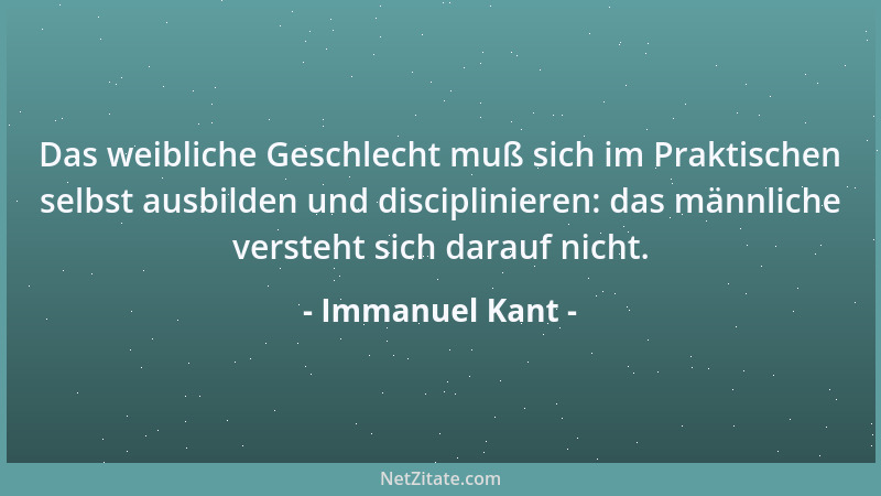 Immanuel Kant - Das weibliche Geschlecht muß sich im Praktischen selbst ausbilden und disciplinieren: das männliche versteh...