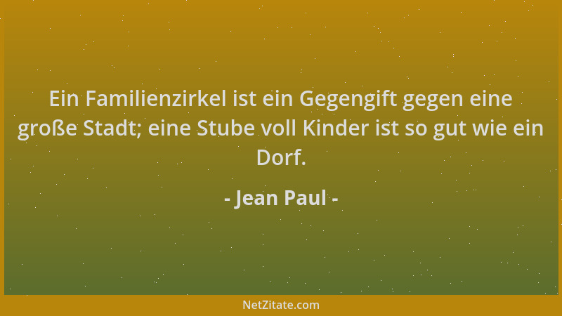 Jean Paul - Ein Familienzirkel ist ein Gegengift gegen eine große Stadt; eine Stube voll Kinder ist so gut wie ein Dorf....