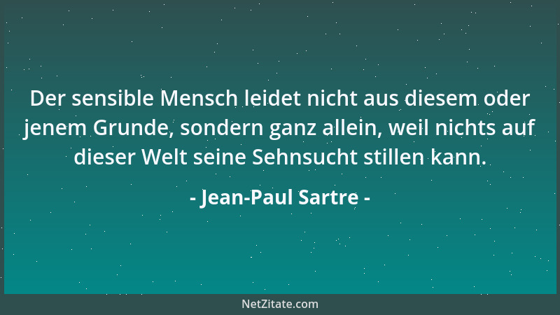 Jean-Paul Sartre - Der sensible Mensch leidet nicht aus diesem oder jenem Grunde, sondern ganz allein, weil nichts auf dies...