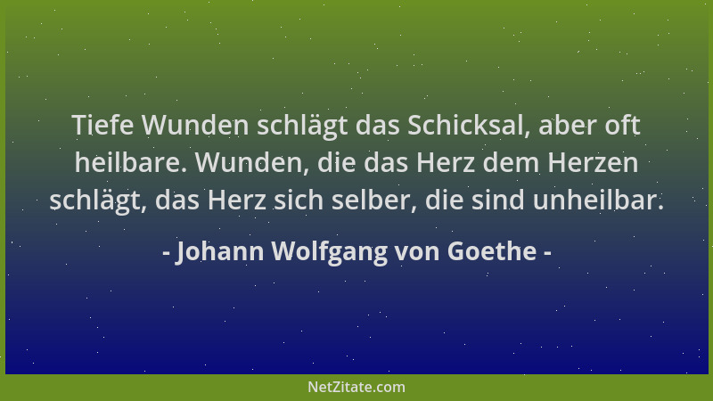 Johann Wolfgang von Goethe - Tiefe Wunden schlägt das Schicksal, aber oft heilbare. Wunden, die das Herz dem Herzen schlägt...