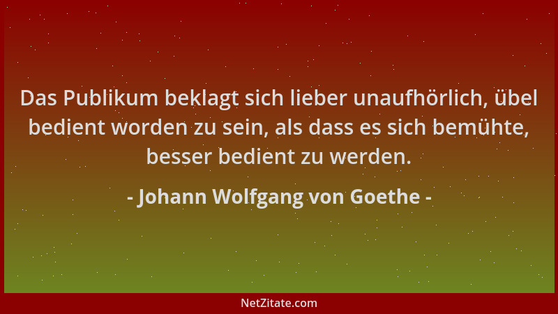 Johann Wolfgang von Goethe - Das Publikum beklagt sich lieber unaufhörlich, übel bedient worden zu sein, als dass es sich b...