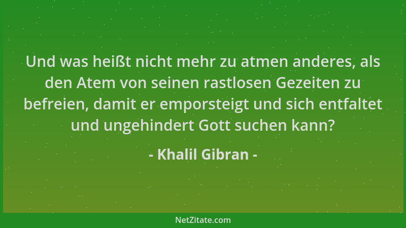 Khalil Gibran - Und was heißt nicht mehr zu atmen anderes, als den Atem von seinen rastlosen Gezeiten zu befreien, damit er...