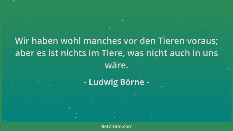 Ludwig Börne - Wir haben wohl manches vor den Tieren voraus; aber es ist nichts im Tiere, was nicht auch in uns wäre....