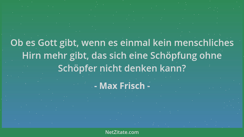 Max Frisch - Ob es Gott gibt, wenn es einmal kein menschliches Hirn mehr gibt, das sich eine Schöpfung ohne Schöpfer nicht...