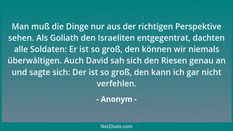 Anonym - Man muß die Dinge nur aus der richtigen Perspektive sehen. Als Goliath den Israeliten entgegentrat, dachten alle S...