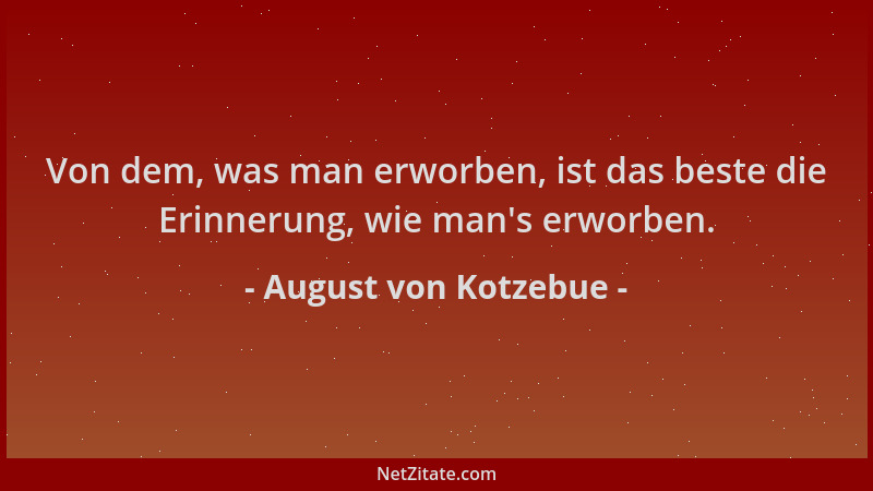 August von Kotzebue - Von dem, was man erworben, ist das beste die Erinnerung, wie man 's erworben....