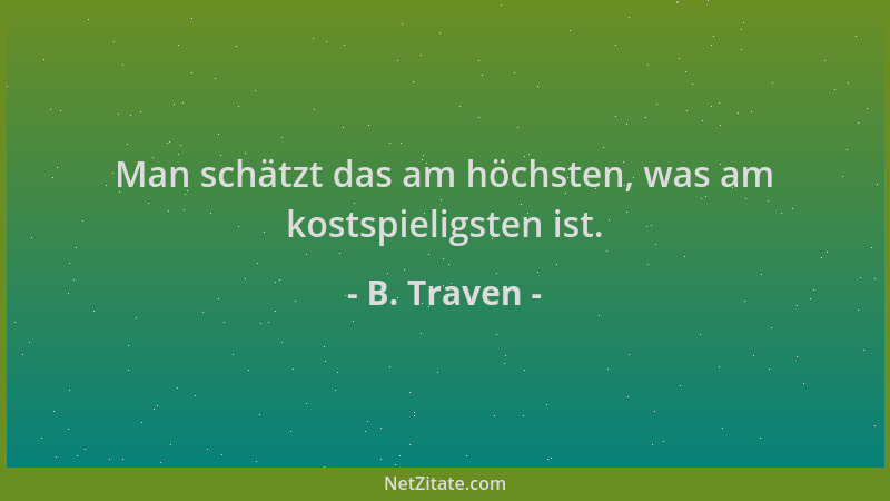 B. Traven - Man schätzt das am höchsten, was am kostspieligsten ist....