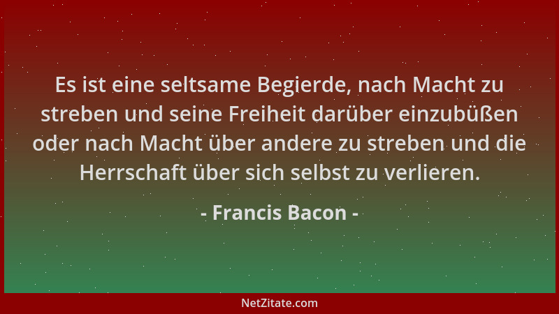 Francis Bacon - Es ist eine seltsame Begierde, nach Macht zu streben und seine Freiheit darüber einzubüßen oder nach Macht...
