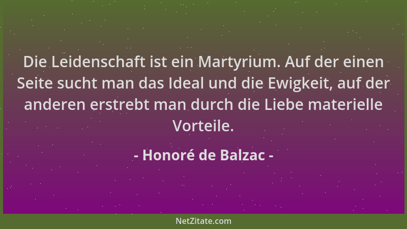Honoré de Balzac - Die Leidenschaft ist ein Martyrium. Auf der einen Seite sucht man das Ideal und die Ewigkeit, auf der an...