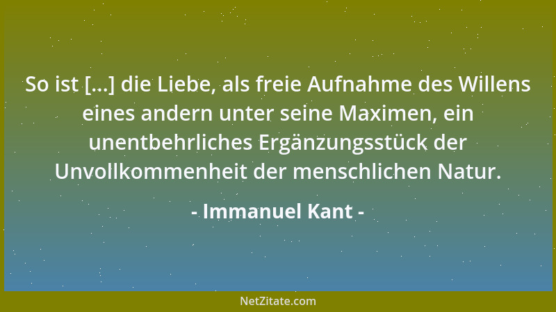 Immanuel Kant - So ist [...] die Liebe, als freie Aufnahme des Willens eines andern unter seine Maximen, ein unentbehrliche...