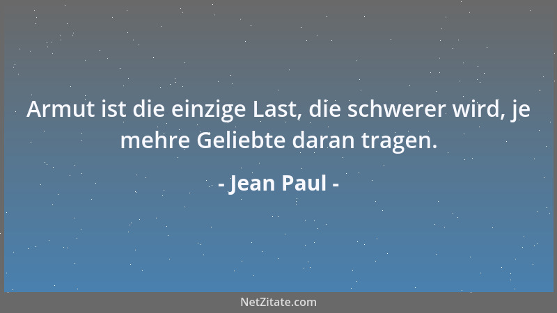 Jean Paul - Armut ist die einzige Last, die schwerer wird, je mehre Geliebte daran tragen....