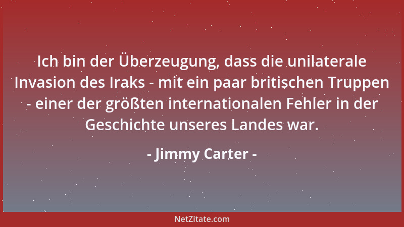 Jimmy Carter - Ich bin der Überzeugung, dass die unilaterale Invasion des Iraks - mit ein paar britischen Truppen - einer d...
