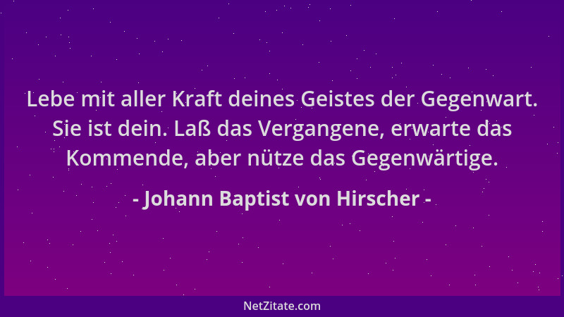 Johann Baptist von Hirscher - Lebe mit aller Kraft deines Geistes der Gegenwart. Sie ist dein. Laß das Vergangene, erwarte...