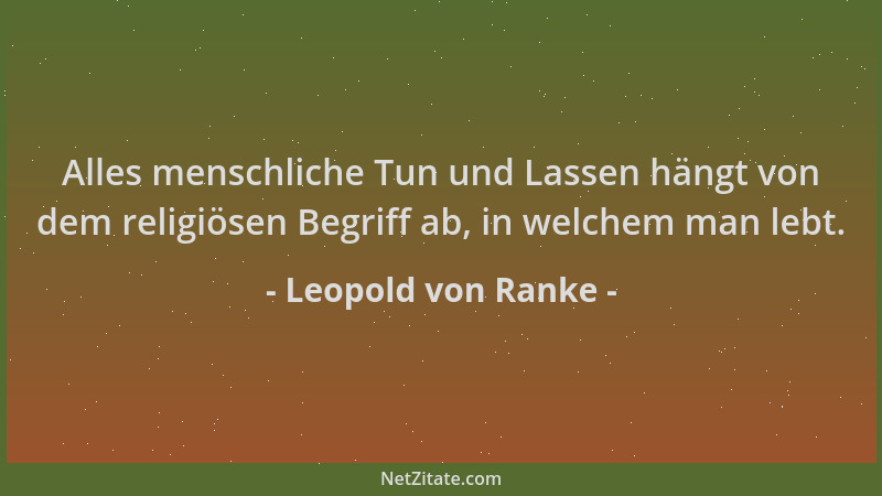 Leopold von Ranke - Alles menschliche Tun und Lassen hängt von dem religiösen Begriff ab, in welchem man lebt....