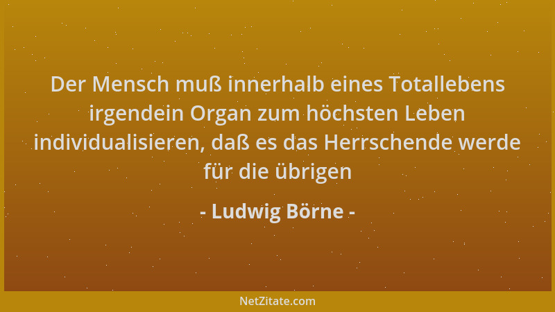Ludwig Börne - Der Mensch muß innerhalb eines Totallebens irgendein Organ zum höchsten Leben individualisieren, daß es das...