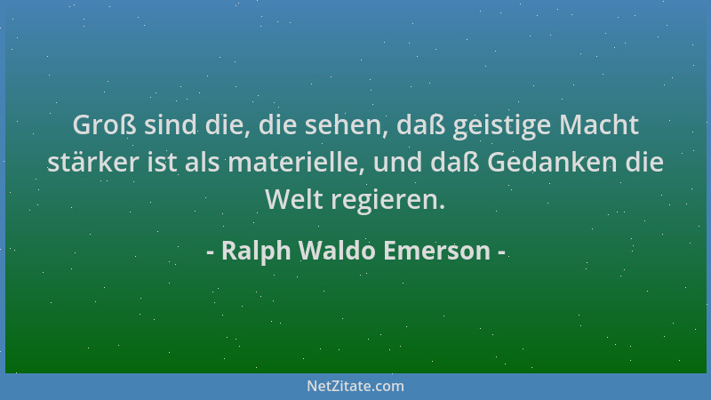 Ralph Waldo Emerson - Groß sind die, die sehen, daß geistige Macht stärker ist als materielle, und daß Gedanken die Welt re...