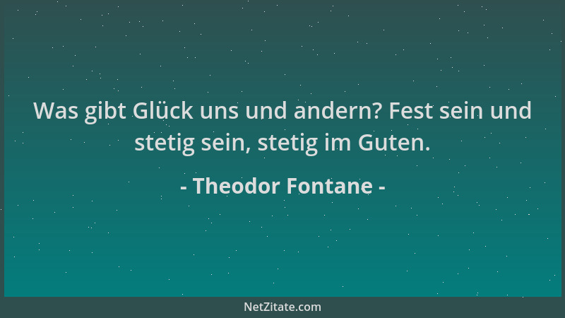 Theodor Fontane - Was gibt Glück uns und andern? Fest sein und stetig sein, stetig im Guten....