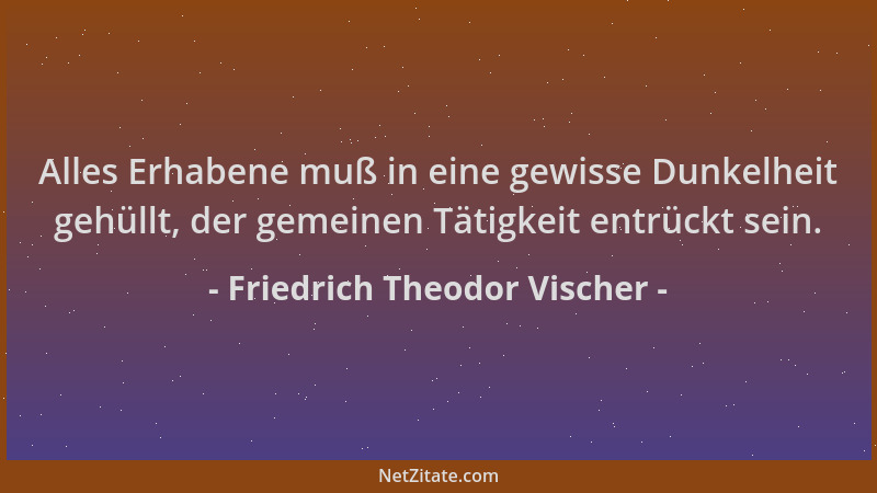 Friedrich Theodor Vischer - Alles Erhabene muß in eine gewisse Dunkelheit gehüllt, der gemeinen Tätigkeit entrückt sein....